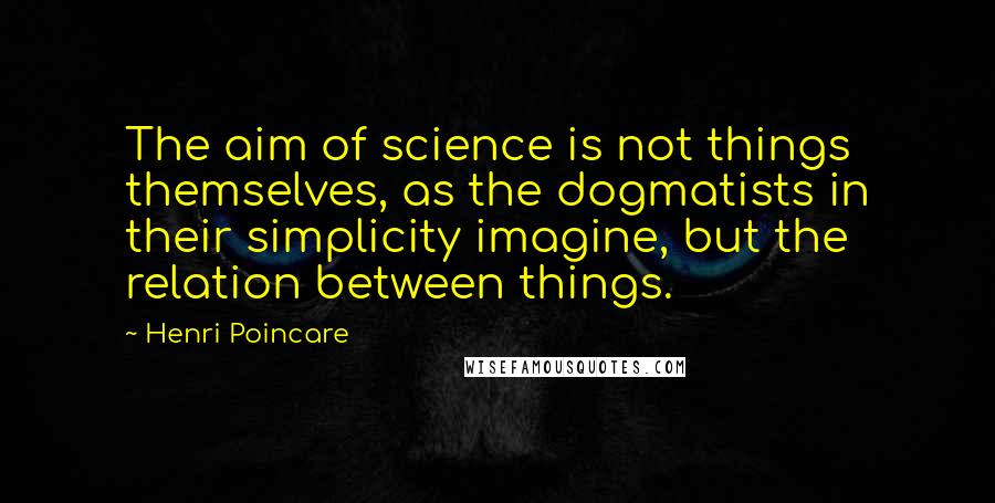 Henri Poincare Quotes: The aim of science is not things themselves, as the dogmatists in their simplicity imagine, but the relation between things.