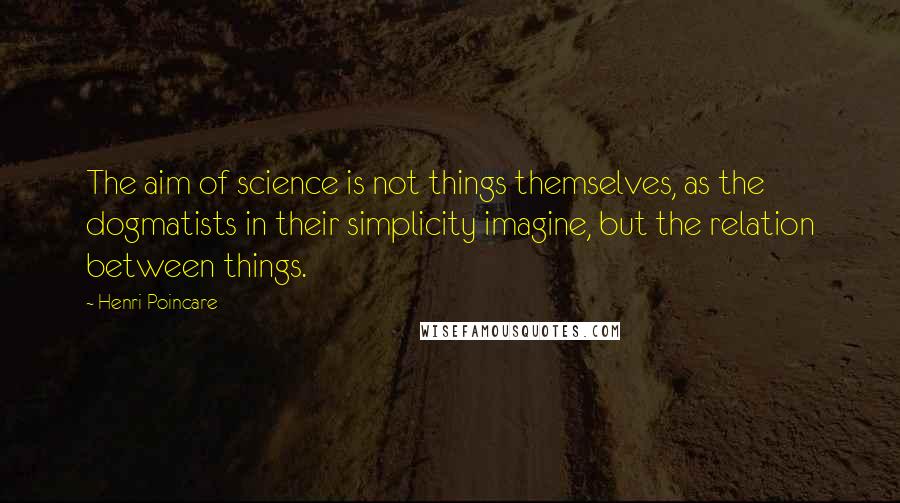 Henri Poincare Quotes: The aim of science is not things themselves, as the dogmatists in their simplicity imagine, but the relation between things.