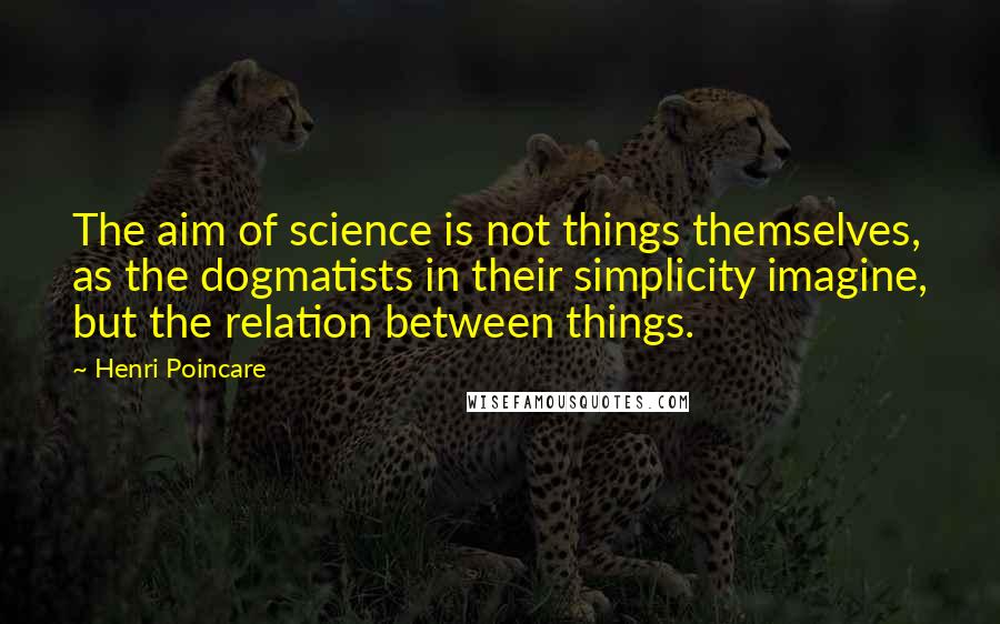 Henri Poincare Quotes: The aim of science is not things themselves, as the dogmatists in their simplicity imagine, but the relation between things.