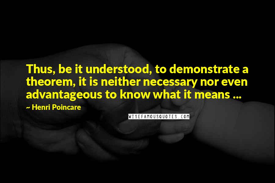 Henri Poincare Quotes: Thus, be it understood, to demonstrate a theorem, it is neither necessary nor even advantageous to know what it means ...