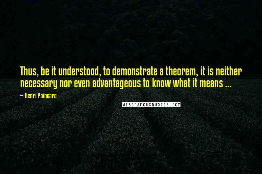 Henri Poincare Quotes: Thus, be it understood, to demonstrate a theorem, it is neither necessary nor even advantageous to know what it means ...