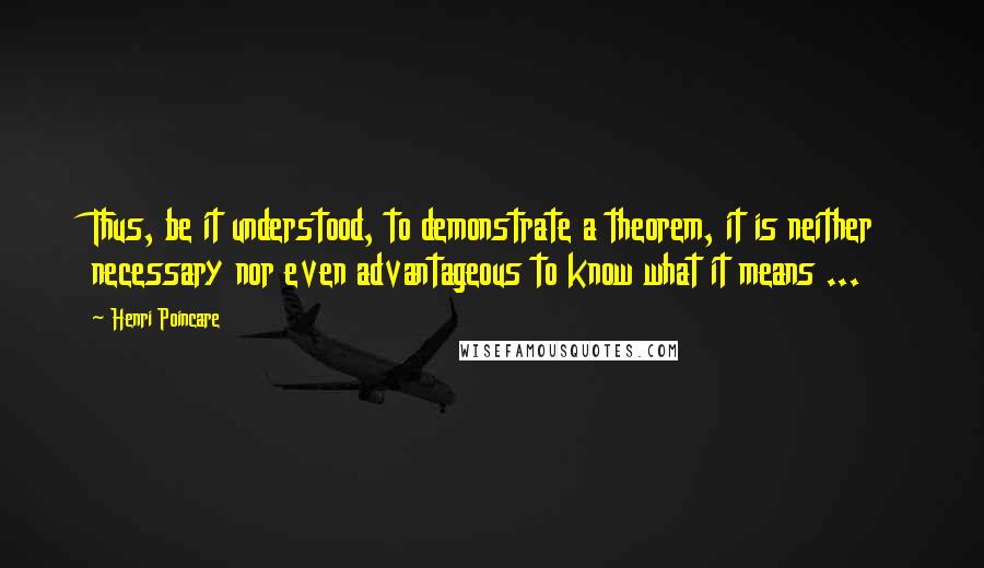 Henri Poincare Quotes: Thus, be it understood, to demonstrate a theorem, it is neither necessary nor even advantageous to know what it means ...