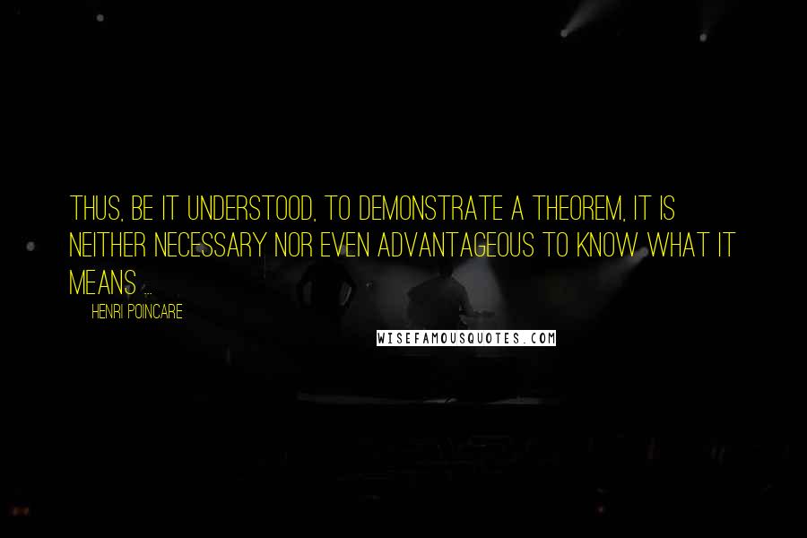 Henri Poincare Quotes: Thus, be it understood, to demonstrate a theorem, it is neither necessary nor even advantageous to know what it means ...