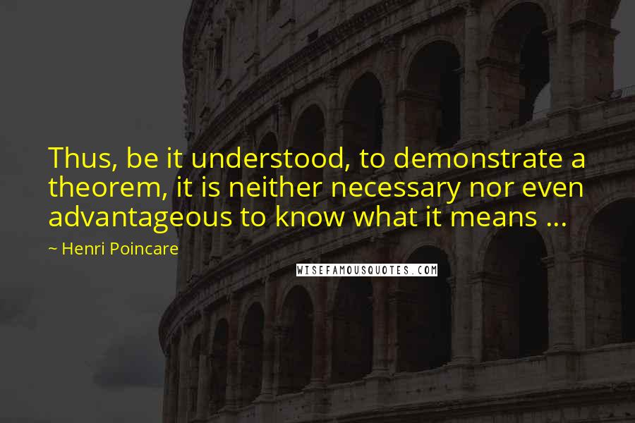 Henri Poincare Quotes: Thus, be it understood, to demonstrate a theorem, it is neither necessary nor even advantageous to know what it means ...