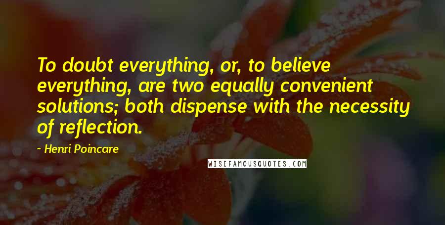 Henri Poincare Quotes: To doubt everything, or, to believe everything, are two equally convenient solutions; both dispense with the necessity of reflection.
