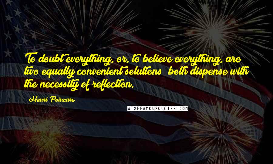 Henri Poincare Quotes: To doubt everything, or, to believe everything, are two equally convenient solutions; both dispense with the necessity of reflection.