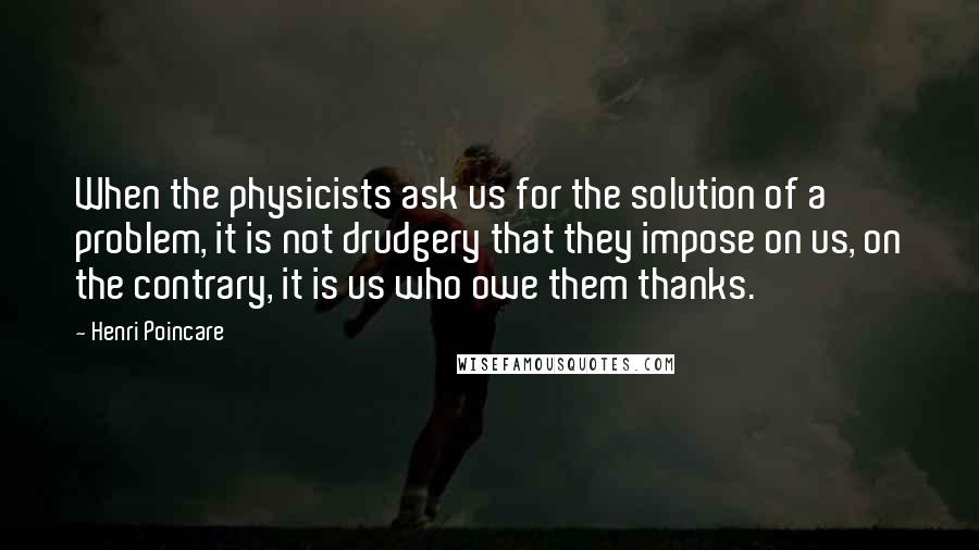 Henri Poincare Quotes: When the physicists ask us for the solution of a problem, it is not drudgery that they impose on us, on the contrary, it is us who owe them thanks.