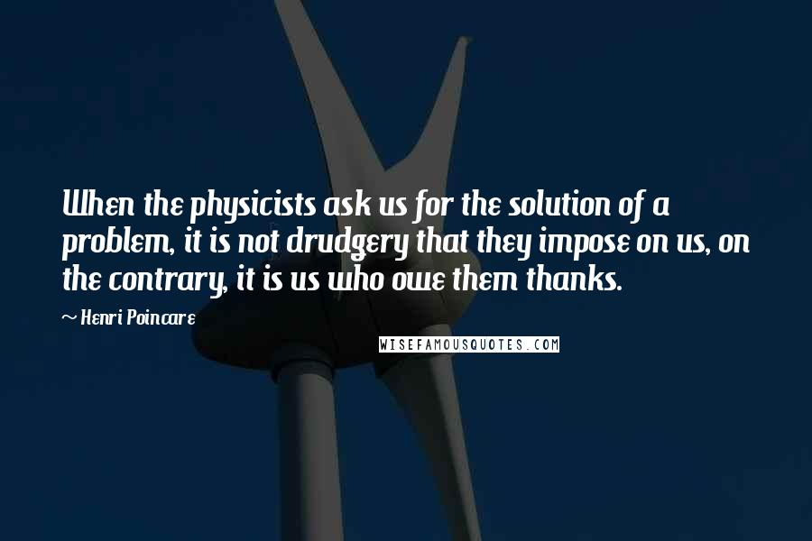 Henri Poincare Quotes: When the physicists ask us for the solution of a problem, it is not drudgery that they impose on us, on the contrary, it is us who owe them thanks.