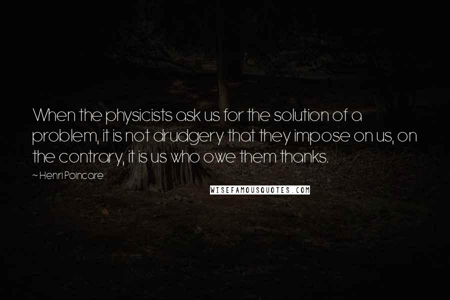 Henri Poincare Quotes: When the physicists ask us for the solution of a problem, it is not drudgery that they impose on us, on the contrary, it is us who owe them thanks.