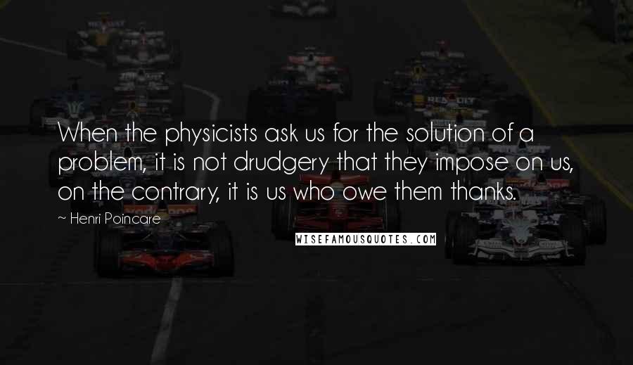 Henri Poincare Quotes: When the physicists ask us for the solution of a problem, it is not drudgery that they impose on us, on the contrary, it is us who owe them thanks.