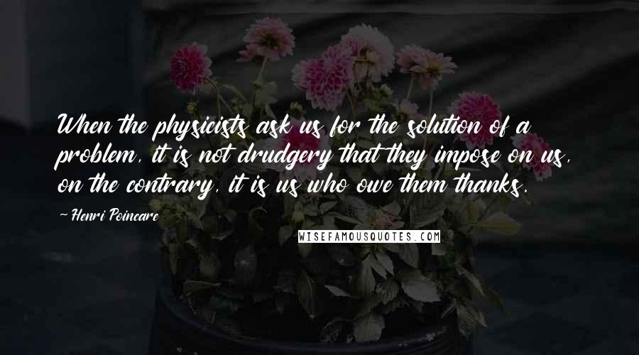 Henri Poincare Quotes: When the physicists ask us for the solution of a problem, it is not drudgery that they impose on us, on the contrary, it is us who owe them thanks.