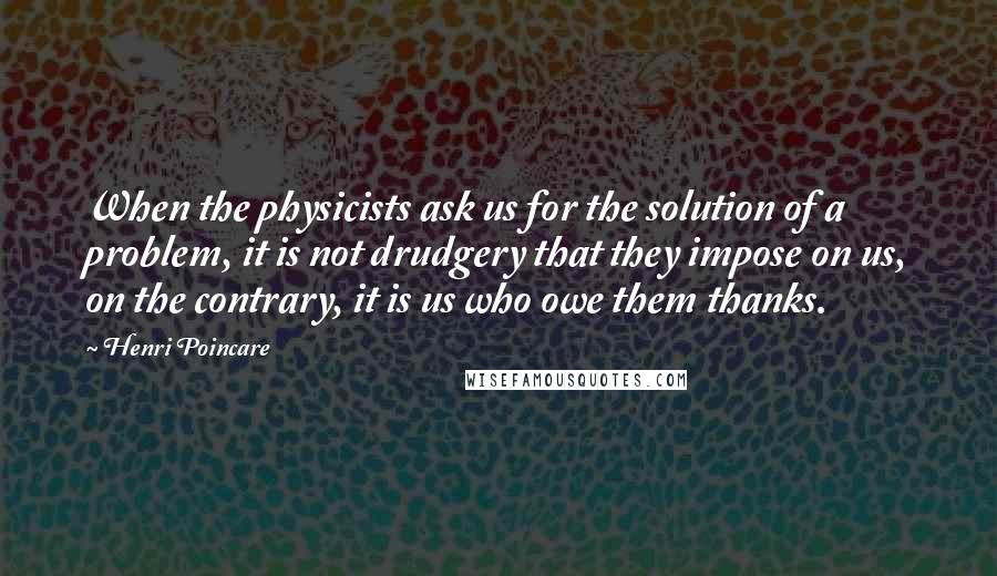 Henri Poincare Quotes: When the physicists ask us for the solution of a problem, it is not drudgery that they impose on us, on the contrary, it is us who owe them thanks.