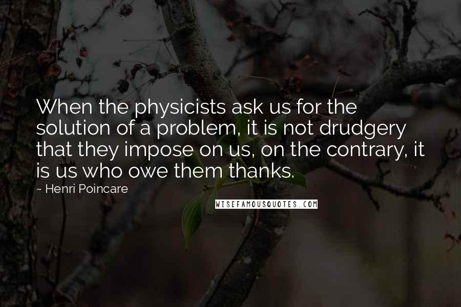 Henri Poincare Quotes: When the physicists ask us for the solution of a problem, it is not drudgery that they impose on us, on the contrary, it is us who owe them thanks.