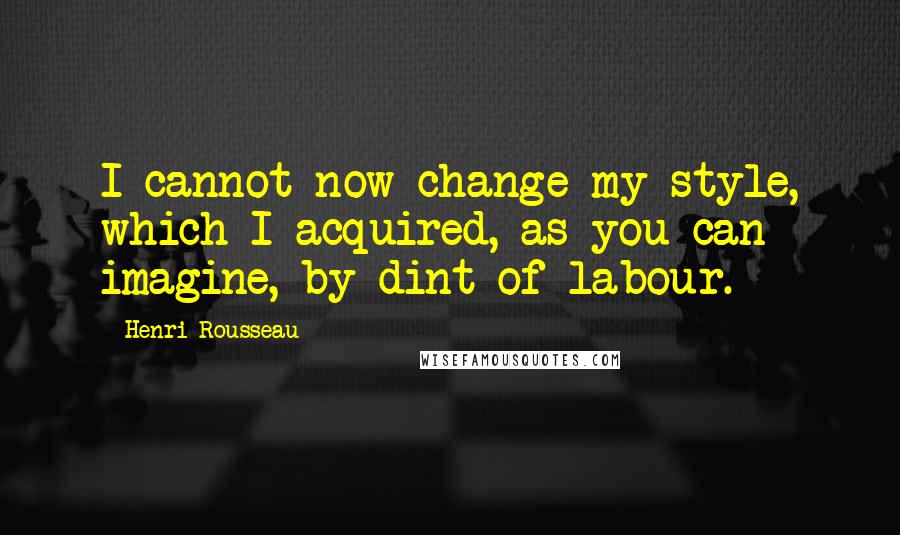 Henri Rousseau Quotes: I cannot now change my style, which I acquired, as you can imagine, by dint of labour.