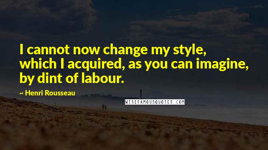 Henri Rousseau Quotes: I cannot now change my style, which I acquired, as you can imagine, by dint of labour.