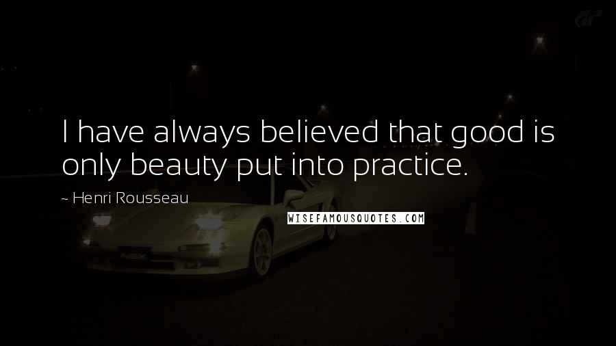 Henri Rousseau Quotes: I have always believed that good is only beauty put into practice.