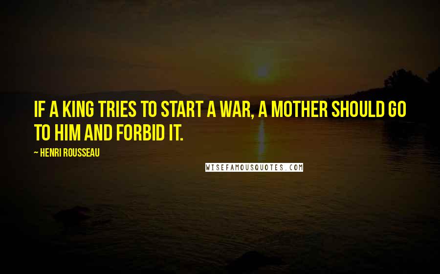 Henri Rousseau Quotes: If a king tries to start a war, a mother should go to him and forbid it.