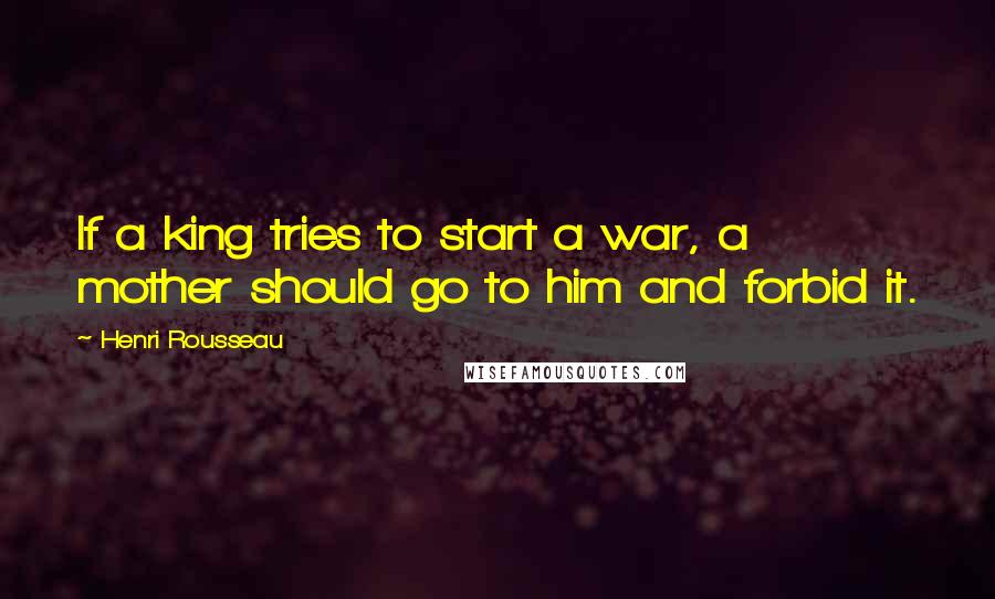 Henri Rousseau Quotes: If a king tries to start a war, a mother should go to him and forbid it.