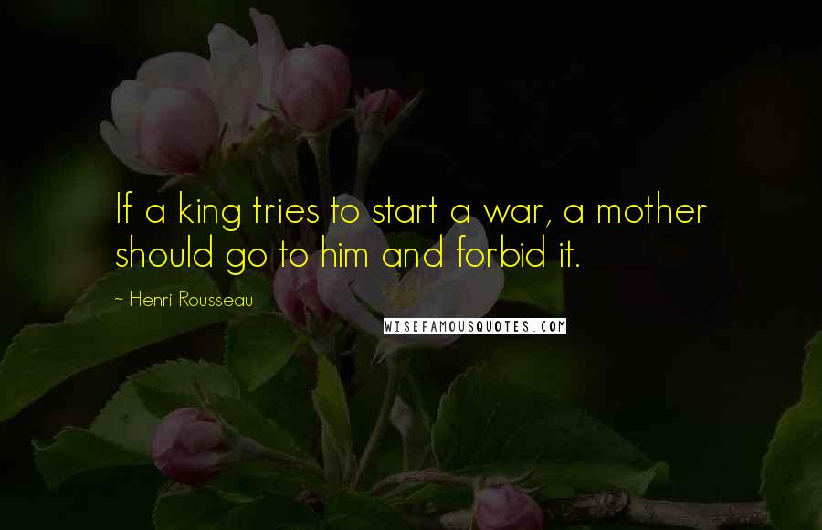 Henri Rousseau Quotes: If a king tries to start a war, a mother should go to him and forbid it.