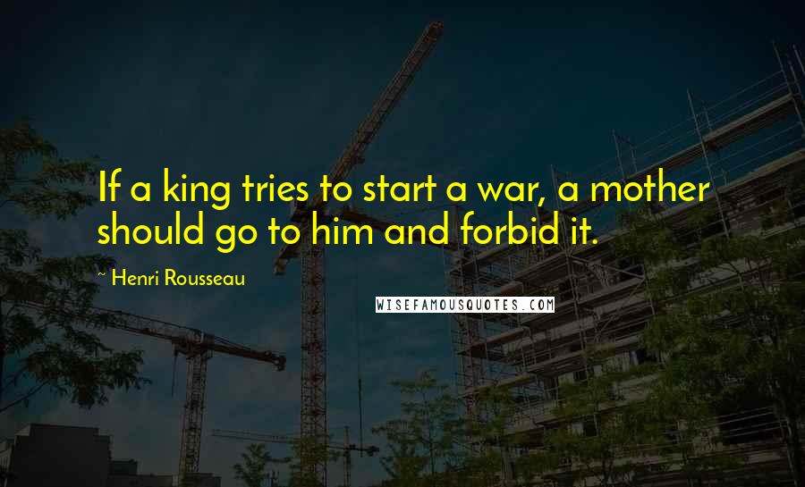 Henri Rousseau Quotes: If a king tries to start a war, a mother should go to him and forbid it.