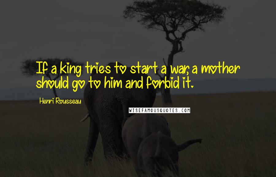 Henri Rousseau Quotes: If a king tries to start a war, a mother should go to him and forbid it.