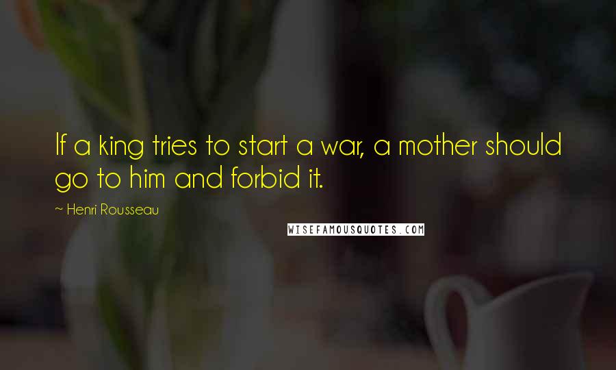 Henri Rousseau Quotes: If a king tries to start a war, a mother should go to him and forbid it.