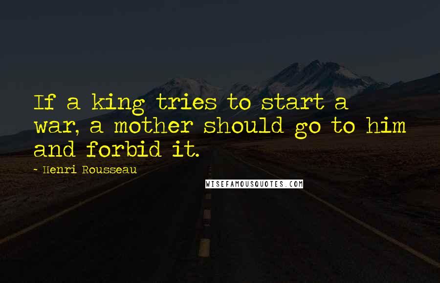 Henri Rousseau Quotes: If a king tries to start a war, a mother should go to him and forbid it.