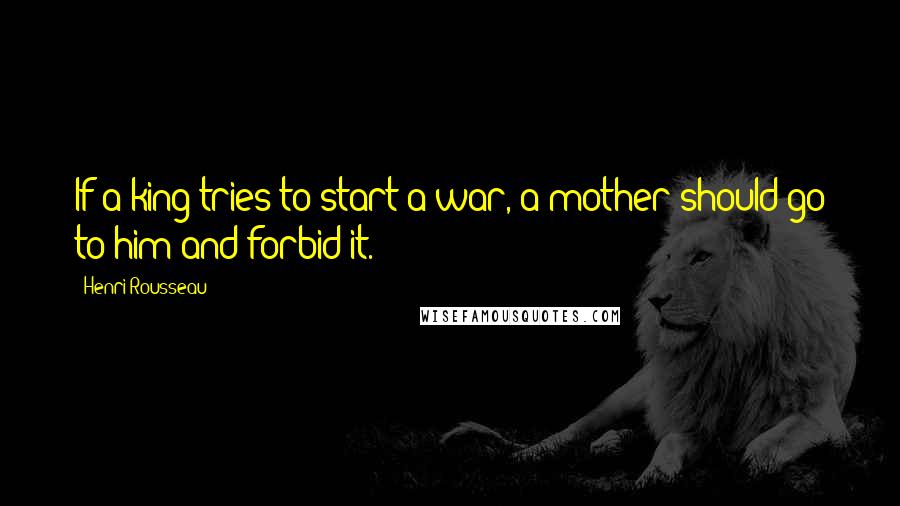 Henri Rousseau Quotes: If a king tries to start a war, a mother should go to him and forbid it.