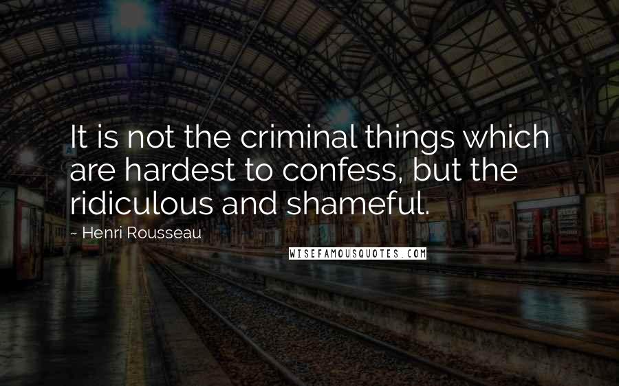 Henri Rousseau Quotes: It is not the criminal things which are hardest to confess, but the ridiculous and shameful.