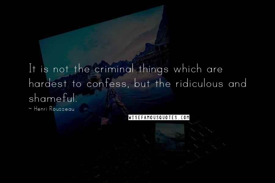 Henri Rousseau Quotes: It is not the criminal things which are hardest to confess, but the ridiculous and shameful.