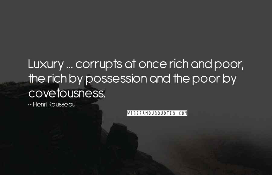 Henri Rousseau Quotes: Luxury ... corrupts at once rich and poor, the rich by possession and the poor by covetousness.