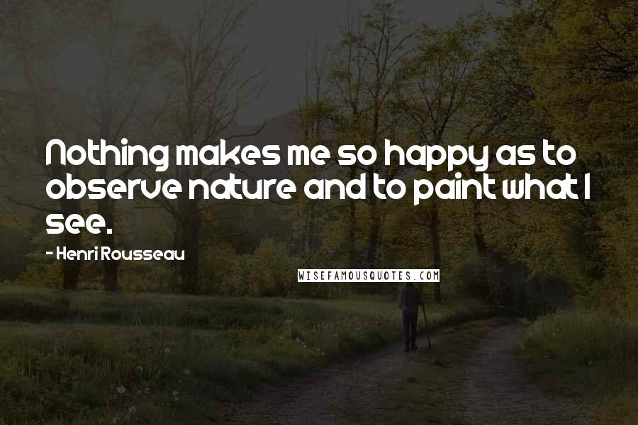 Henri Rousseau Quotes: Nothing makes me so happy as to observe nature and to paint what I see.