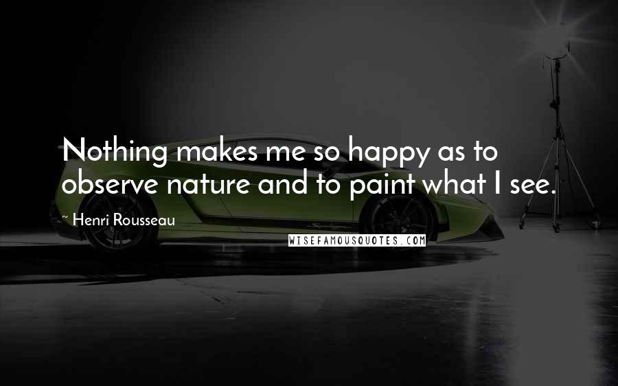 Henri Rousseau Quotes: Nothing makes me so happy as to observe nature and to paint what I see.