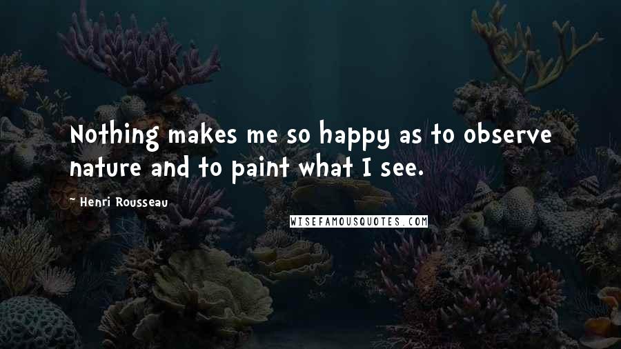 Henri Rousseau Quotes: Nothing makes me so happy as to observe nature and to paint what I see.