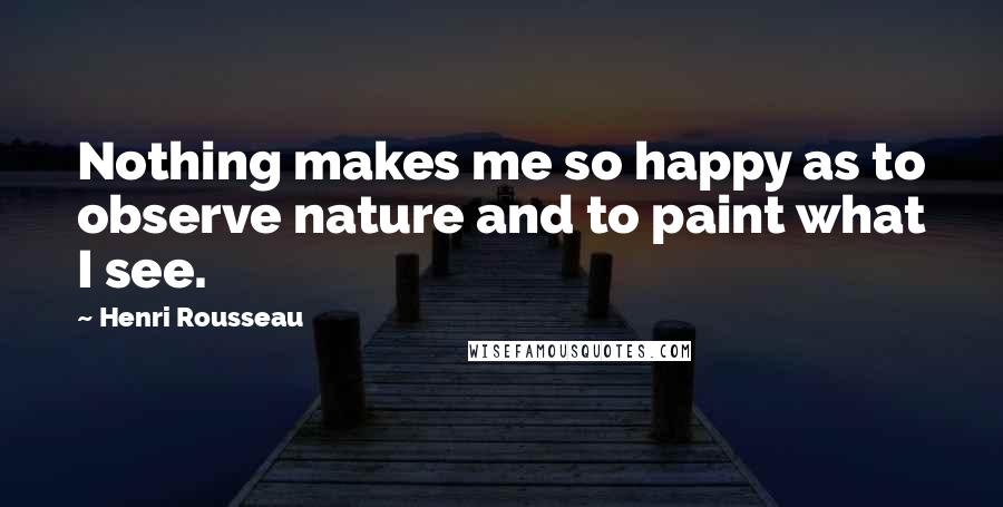 Henri Rousseau Quotes: Nothing makes me so happy as to observe nature and to paint what I see.