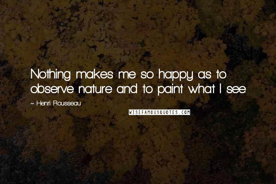 Henri Rousseau Quotes: Nothing makes me so happy as to observe nature and to paint what I see.