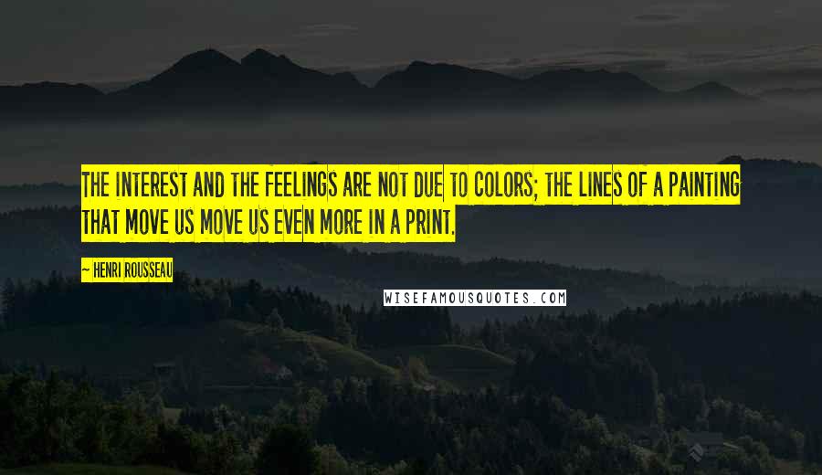 Henri Rousseau Quotes: The interest and the feelings are not due to colors; the lines of a painting that move us move us even more in a print.