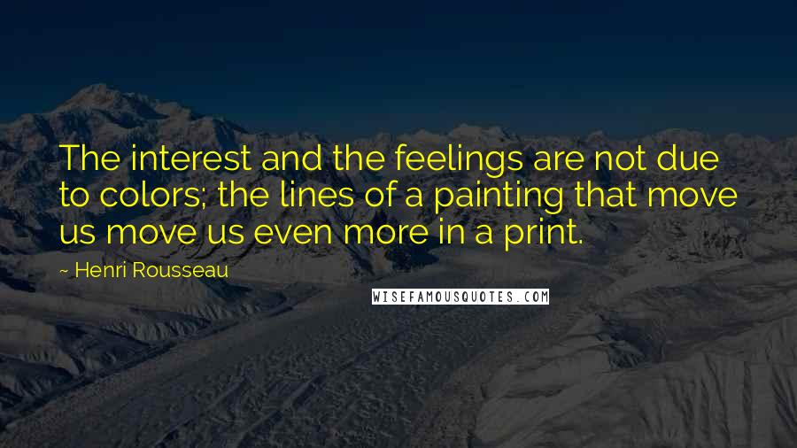 Henri Rousseau Quotes: The interest and the feelings are not due to colors; the lines of a painting that move us move us even more in a print.