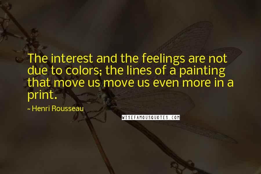 Henri Rousseau Quotes: The interest and the feelings are not due to colors; the lines of a painting that move us move us even more in a print.