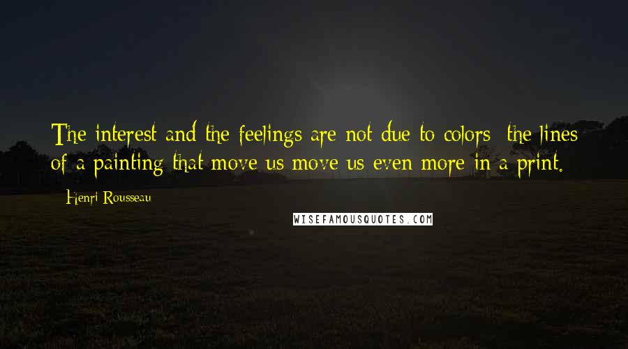 Henri Rousseau Quotes: The interest and the feelings are not due to colors; the lines of a painting that move us move us even more in a print.