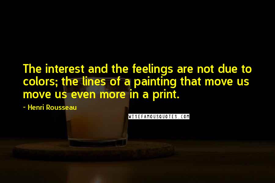 Henri Rousseau Quotes: The interest and the feelings are not due to colors; the lines of a painting that move us move us even more in a print.