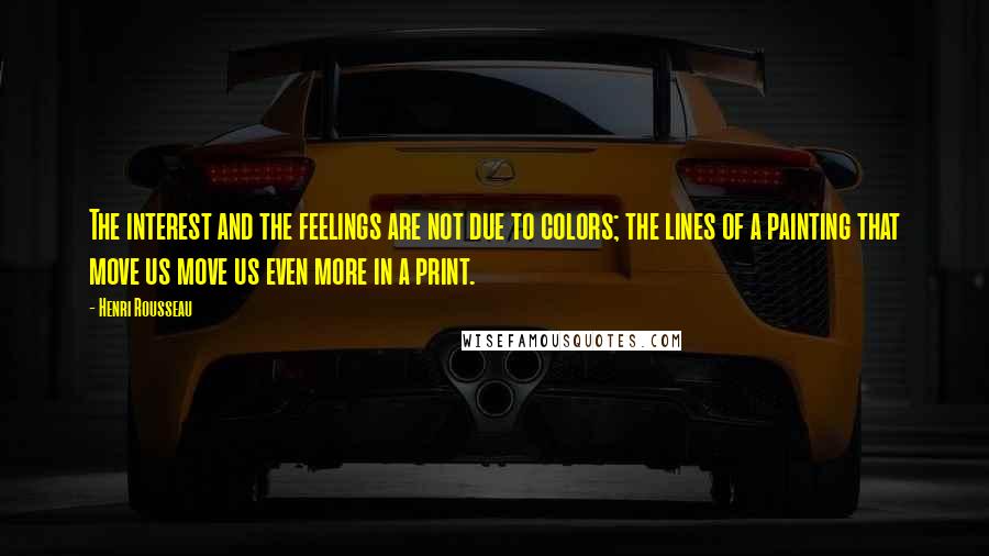 Henri Rousseau Quotes: The interest and the feelings are not due to colors; the lines of a painting that move us move us even more in a print.