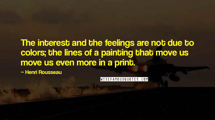 Henri Rousseau Quotes: The interest and the feelings are not due to colors; the lines of a painting that move us move us even more in a print.