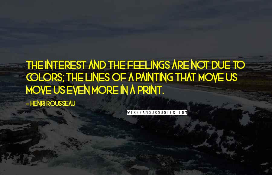 Henri Rousseau Quotes: The interest and the feelings are not due to colors; the lines of a painting that move us move us even more in a print.