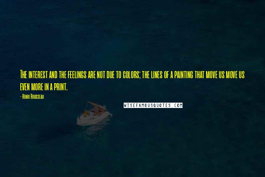 Henri Rousseau Quotes: The interest and the feelings are not due to colors; the lines of a painting that move us move us even more in a print.