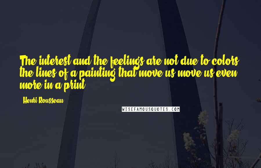 Henri Rousseau Quotes: The interest and the feelings are not due to colors; the lines of a painting that move us move us even more in a print.