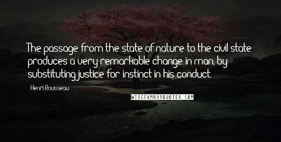 Henri Rousseau Quotes: The passage from the state of nature to the civil state produces a very remarkable change in man, by substituting justice for instinct in his conduct.