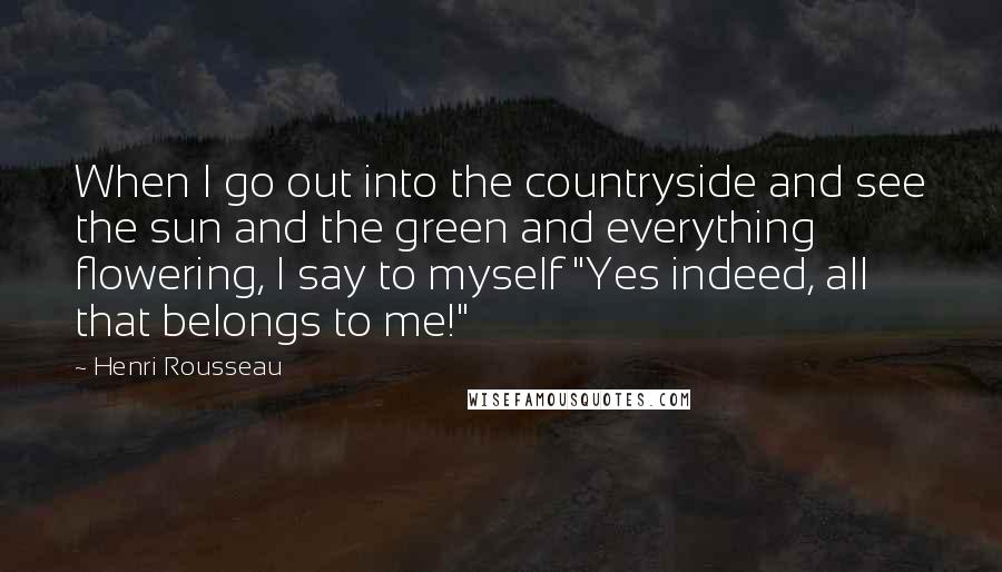 Henri Rousseau Quotes: When I go out into the countryside and see the sun and the green and everything flowering, I say to myself "Yes indeed, all that belongs to me!"