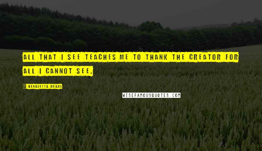 Henrietta Mears Quotes: All that I see teaches me to thank the Creator for all I cannot see.