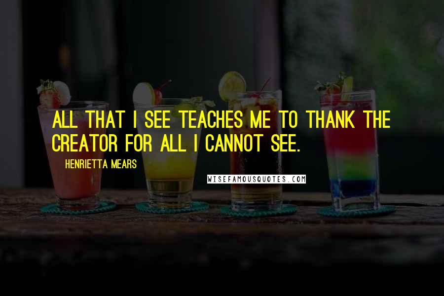 Henrietta Mears Quotes: All that I see teaches me to thank the Creator for all I cannot see.